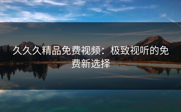 久久久精品免费视频:极致视听的免费新选择