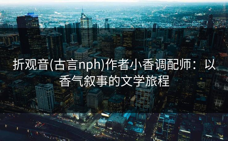 折观音(古言nph)作者小香调配师:以香气叙事的文学旅程