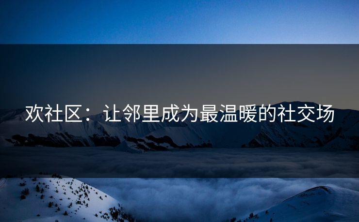 欢社区:让邻里成为最温暖的社交场