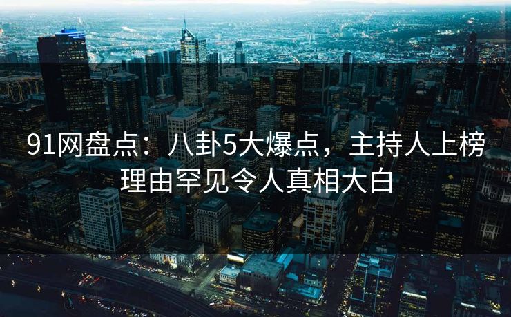 91网盘点：八卦5大爆点，主持人上榜理由罕见令人真相大白