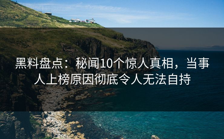 黑料盘点：秘闻10个惊人真相，当事人上榜原因彻底令人无法自持
