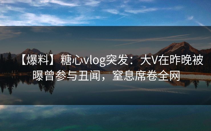【爆料】糖心vlog突发：大V在昨晚被曝曾参与丑闻，窒息席卷全网