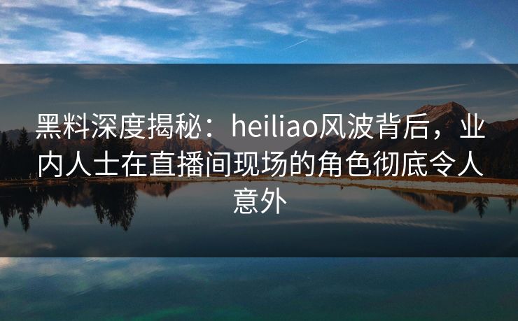 黑料深度揭秘：heiliao风波背后，业内人士在直播间现场的角色彻底令人意外
