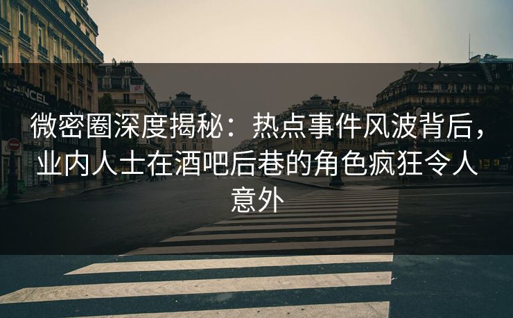 微密圈深度揭秘：热点事件风波背后，业内人士在酒吧后巷的角色疯狂令人意外