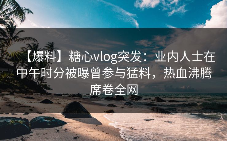 【爆料】糖心vlog突发：业内人士在中午时分被曝曾参与猛料，热血沸腾席卷全网