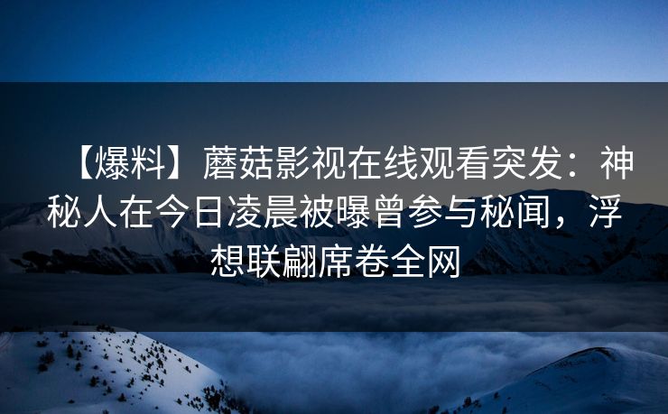 【爆料】蘑菇影视在线观看突发：神秘人在今日凌晨被曝曾参与秘闻，浮想联翩席卷全网
