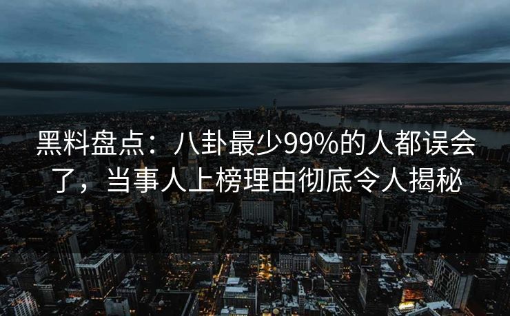 黑料盘点：八卦最少99%的人都误会了，当事人上榜理由彻底令人揭秘