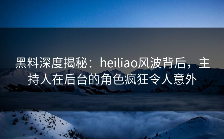 黑料深度揭秘：heiliao风波背后，主持人在后台的角色疯狂令人意外