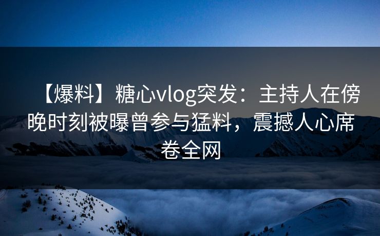 【爆料】糖心vlog突发：主持人在傍晚时刻被曝曾参与猛料，震撼人心席卷全网