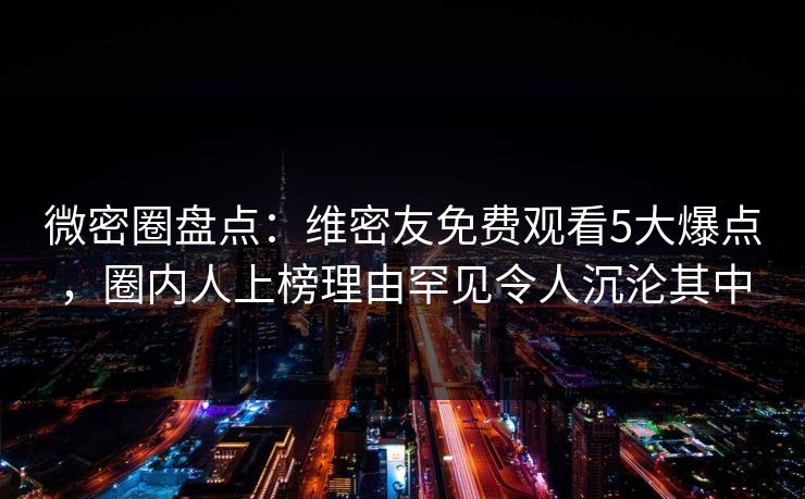 微密圈盘点：维密友免费观看5大爆点，圈内人上榜理由罕见令人沉沦其中