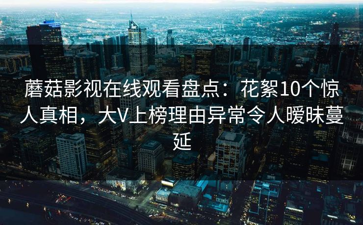 蘑菇影视在线观看盘点：花絮10个惊人真相，大V上榜理由异常令人暧昧蔓延