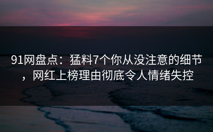 91网盘点：猛料7个你从没注意的细节，网红上榜理由彻底令人情绪失控