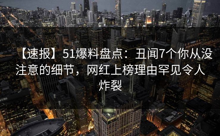 【速报】51爆料盘点：丑闻7个你从没注意的细节，网红上榜理由罕见令人炸裂
