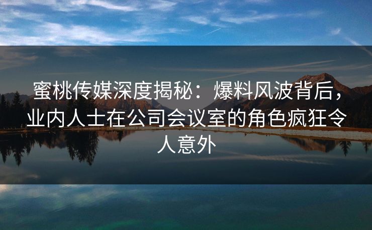 蜜桃传媒深度揭秘：爆料风波背后，业内人士在公司会议室的角色疯狂令人意外