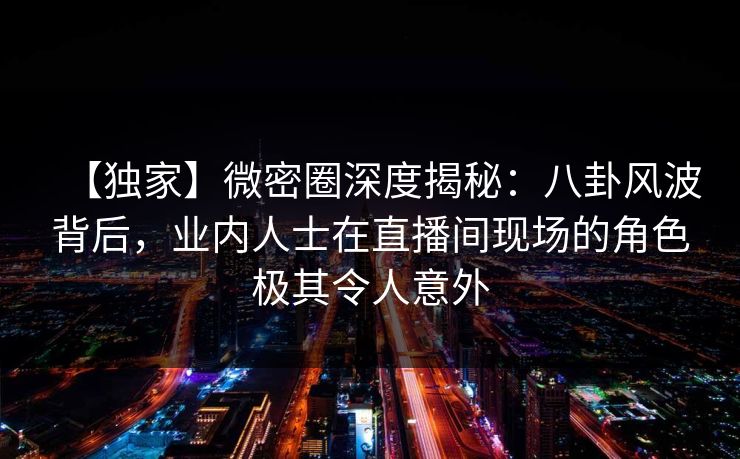 【独家】微密圈深度揭秘：八卦风波背后，业内人士在直播间现场的角色极其令人意外