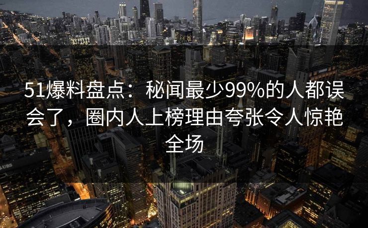 51爆料盘点：秘闻最少99%的人都误会了，圈内人上榜理由夸张令人惊艳全场