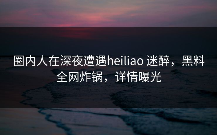 圈内人在深夜遭遇heiliao 迷醉，黑料全网炸锅，详情曝光
