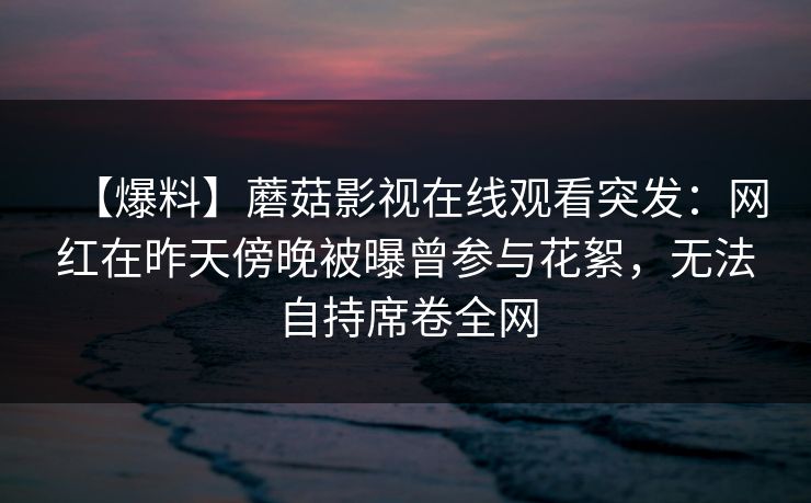 【爆料】蘑菇影视在线观看突发：网红在昨天傍晚被曝曾参与花絮，无法自持席卷全网