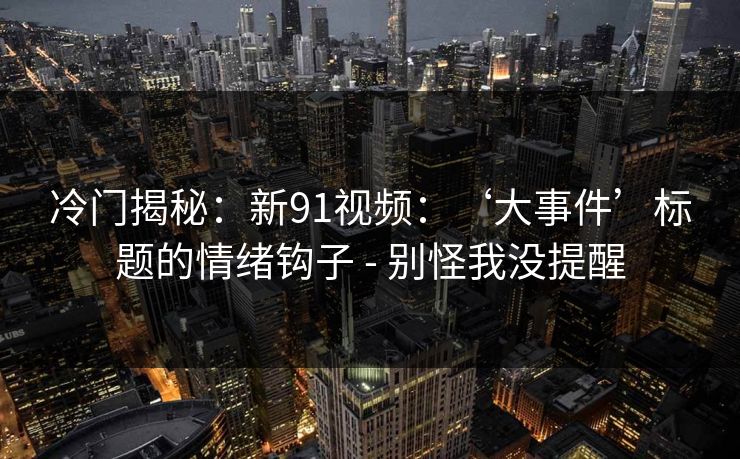 冷门揭秘：新91视频：‘大事件’标题的情绪钩子 - 别怪我没提醒