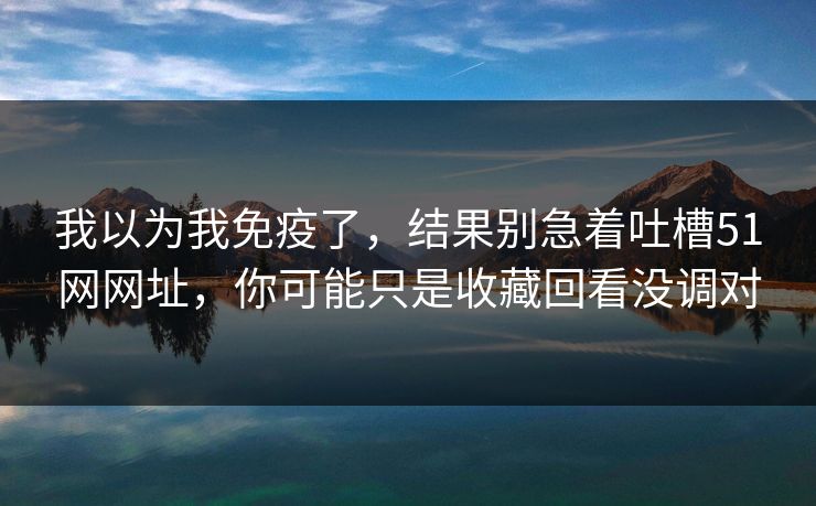 我以为我免疫了，结果别急着吐槽51网网址，你可能只是收藏回看没调对