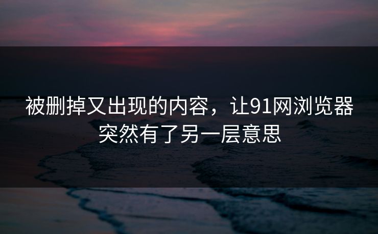 被删掉又出现的内容，让91网浏览器突然有了另一层意思